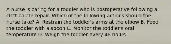 A nurse is caring for a toddler who is postoperative following a cleft palate repair. Which of the following actions should the nurse take? A. Restrain the toddler's arms at the elbow B. Feed the toddler with a spoon C. Monitor the toddler's oral temperature D. Weigh the toddler every 48 hours