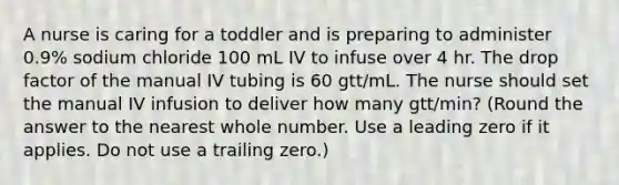 A nurse is caring for a toddler and is preparing to administer 0.9% sodium chloride 100 mL IV to infuse over 4 hr. The drop factor of the manual IV tubing is 60 gtt/mL. The nurse should set the manual IV infusion to deliver how many gtt/min? (Round the answer to the nearest whole number. Use a leading zero if it applies. Do not use a trailing zero.)