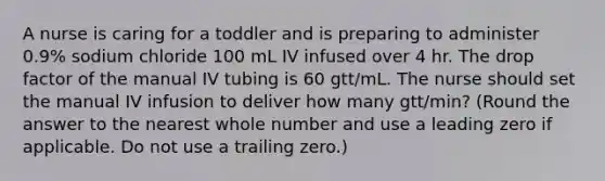 A nurse is caring for a toddler and is preparing to administer 0.9% sodium chloride 100 mL IV infused over 4 hr. The drop factor of the manual IV tubing is 60 gtt/mL. The nurse should set the manual IV infusion to deliver how many gtt/min? (Round the answer to the nearest whole number and use a leading zero if applicable. Do not use a trailing zero.)