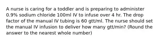 A nurse is caring for a toddler and is preparing to administer 0.9% sodium chloride 100ml IV to infuse over 4 hr. The drop factor of the manual IV tubing is 60 gtt/ml. The nurse should set the manual IV infusion to deliver how many gtt/min? (Round the answer to the nearest whole number)