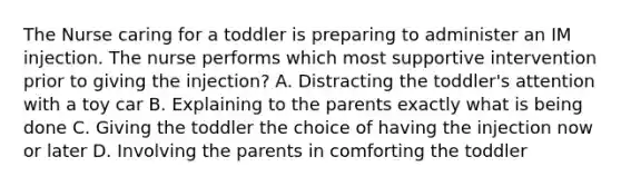 The Nurse caring for a toddler is preparing to administer an IM injection. The nurse performs which most supportive intervention prior to giving the injection? A. Distracting the toddler's attention with a toy car B. Explaining to the parents exactly what is being done C. Giving the toddler the choice of having the injection now or later D. Involving the parents in comforting the toddler