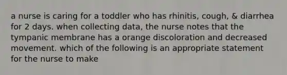 a nurse is caring for a toddler who has rhinitis, cough, & diarrhea for 2 days. when collecting data, the nurse notes that the tympanic membrane has a orange discoloration and decreased movement. which of the following is an appropriate statement for the nurse to make