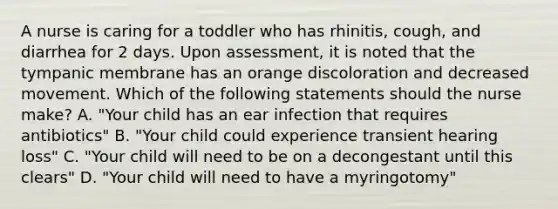 A nurse is caring for a toddler who has rhinitis, cough, and diarrhea for 2 days. Upon assessment, it is noted that the tympanic membrane has an orange discoloration and decreased movement. Which of the following statements should the nurse make? A. "Your child has an ear infection that requires antibiotics" B. "Your child could experience transient hearing loss" C. "Your child will need to be on a decongestant until this clears" D. "Your child will need to have a myringotomy"