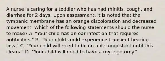 A nurse is caring for a toddler who has had rhinitis, cough, and diarrhea for 2 days. Upon assessment, it is noted that the tympanic membrane has an orange discoloration and decreased movement. Which of the following statements should the nurse to make? A. "Your child has an ear infection that requires antibiotics." B. "Your child could experience transient hearing loss." C. "Your child will need to be on a decongestant until this clears." D. "Your child will need to have a myringotomy."