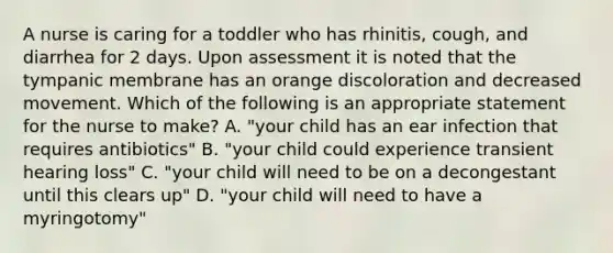 A nurse is caring for a toddler who has rhinitis, cough, and diarrhea for 2 days. Upon assessment it is noted that the tympanic membrane has an orange discoloration and decreased movement. Which of the following is an appropriate statement for the nurse to make? A. "your child has an ear infection that requires antibiotics" B. "your child could experience transient hearing loss" C. "your child will need to be on a decongestant until this clears up" D. "your child will need to have a myringotomy"