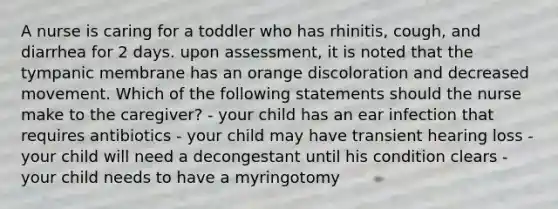 A nurse is caring for a toddler who has rhinitis, cough, and diarrhea for 2 days. upon assessment, it is noted that the tympanic membrane has an orange discoloration and decreased movement. Which of the following statements should the nurse make to the caregiver? - your child has an ear infection that requires antibiotics - your child may have transient hearing loss - your child will need a decongestant until his condition clears - your child needs to have a myringotomy