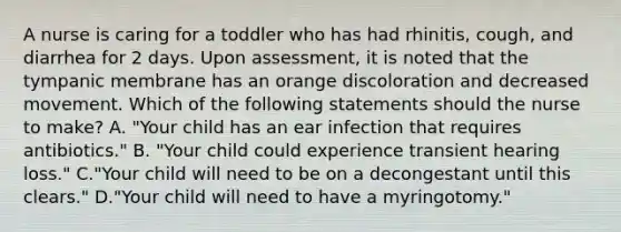 A nurse is caring for a toddler who has had rhinitis, cough, and diarrhea for 2 days. Upon assessment, it is noted that the tympanic membrane has an orange discoloration and decreased movement. Which of the following statements should the nurse to make? A. "Your child has an ear infection that requires antibiotics." B. "Your child could experience transient hearing loss." C."Your child will need to be on a decongestant until this clears." D."Your child will need to have a myringotomy."