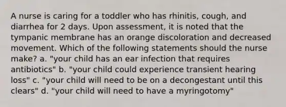 A nurse is caring for a toddler who has rhinitis, cough, and diarrhea for 2 days. Upon assessment, it is noted that the tympanic membrane has an orange discoloration and decreased movement. Which of the following statements should the nurse make? a. "your child has an ear infection that requires antibiotics" b. "your child could experience transient hearing loss" c. "your child will need to be on a decongestant until this clears" d. "your child will need to have a myringotomy"