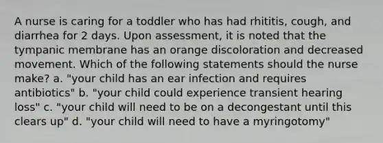 A nurse is caring for a toddler who has had rhititis, cough, and diarrhea for 2 days. Upon assessment, it is noted that the tympanic membrane has an orange discoloration and decreased movement. Which of the following statements should the nurse make? a. "your child has an ear infection and requires antibiotics" b. "your child could experience transient hearing loss" c. "your child will need to be on a decongestant until this clears up" d. "your child will need to have a myringotomy"