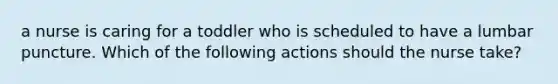 a nurse is caring for a toddler who is scheduled to have a lumbar puncture. Which of the following actions should the nurse take?