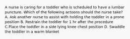 A nurse is caring for a toddler who is scheduled to have a lumbar puncture. Which of the following actoons should the nurse take? A. Ask another nurse to assist with holding the toddler in a prone position B. Restrain the toddler for 1 hr after the procedure C.Place the toddler in a side lying knee chest position D. Swaddle the toddler in a warm blanket