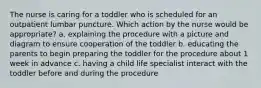 The nurse is caring for a toddler who is scheduled for an outpatient lumbar puncture. Which action by the nurse would be appropriate? a. explaining the procedure with a picture and diagram to ensure cooperation of the toddler b. educating the parents to begin preparing the toddler for the procedure about 1 week in advance c. having a child life specialist interact with the toddler before and during the procedure