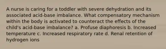 A nurse is caring for a toddler with severe dehydration and its associated acid-base imbalance. What compensatory mechanism within the body is activated to counteract the effects of the child's acid-base imbalance? a. Profuse diaphoresis b. Increased temperature c. Increased respiratory rate d. Renal retention of hydrogen ions