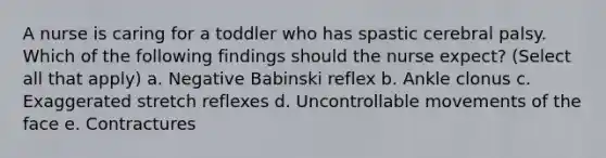 A nurse is caring for a toddler who has spastic cerebral palsy. Which of the following findings should the nurse expect? (Select all that apply) a. Negative Babinski reflex b. Ankle clonus c. Exaggerated stretch reflexes d. Uncontrollable movements of the face e. Contractures