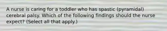 A nurse is caring for a toddler who has spastic (pyramidal) cerebral palsy. Which of the following findings should the nurse expect? (Select all that apply.)