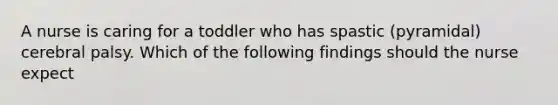 A nurse is caring for a toddler who has spastic (pyramidal) cerebral palsy. Which of the following findings should the nurse expect