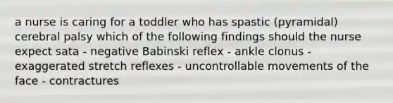 a nurse is caring for a toddler who has spastic (pyramidal) cerebral palsy which of the following findings should the nurse expect sata - negative Babinski reflex - ankle clonus - exaggerated stretch reflexes - uncontrollable movements of the face - contractures