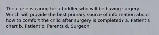 The nurse is caring for a toddler who will be having surgery. Which will provide the best primary source of information about how to comfort the child after surgery is completed? a. Patient's chart b. Patient c. Parents d. Surgeon