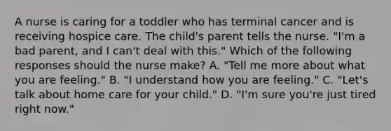 A nurse is caring for a toddler who has terminal cancer and is receiving hospice care. The child's parent tells the nurse. "I'm a bad parent, and I can't deal with this." Which of the following responses should the nurse make? A. "Tell me more about what you are feeling." B. "I understand how you are feeling." C. "Let's talk about home care for your child." D. "I'm sure you're just tired right now."