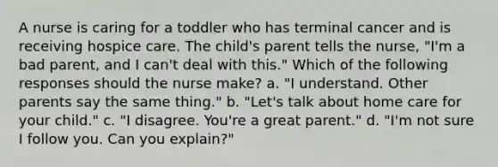 A nurse is caring for a toddler who has terminal cancer and is receiving hospice care. The child's parent tells the nurse, "I'm a bad parent, and I can't deal with this." Which of the following responses should the nurse make? a. "I understand. Other parents say the same thing." b. "Let's talk about home care for your child." c. "I disagree. You're a great parent." d. "I'm not sure I follow you. Can you explain?"