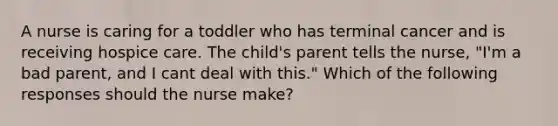 A nurse is caring for a toddler who has terminal cancer and is receiving hospice care. The child's parent tells the nurse, "I'm a bad parent, and I cant deal with this." Which of the following responses should the nurse make?