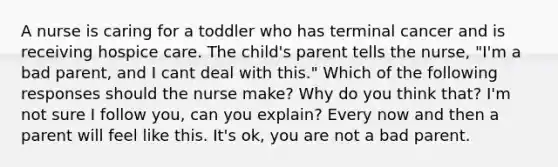 A nurse is caring for a toddler who has terminal cancer and is receiving hospice care. The child's parent tells the nurse, "I'm a bad parent, and I cant deal with this." Which of the following responses should the nurse make? Why do you think that? I'm not sure I follow you, can you explain? Every now and then a parent will feel like this. It's ok, you are not a bad parent.