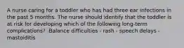 A nurse caring for a toddler who has had three ear infections in the past 5 months. The nurse should identify that the toddler is at risk for developing which of the following long-term complications? -Balance difficulties - rash - speech delays - mastoiditis