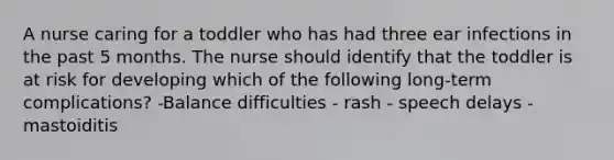 A nurse caring for a toddler who has had three ear infections in the past 5 months. The nurse should identify that the toddler is at risk for developing which of the following long-term complications? -Balance difficulties - rash - speech delays - mastoiditis