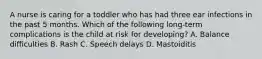 A nurse is caring for a toddler who has had three ear infections in the past 5 months. Which of the following long-term complications is the child at risk for developing? A. Balance difficulties B. Rash C. Speech delays D. Mastoiditis