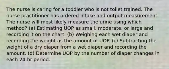 The nurse is caring for a toddler who is not toilet trained. The nurse practitioner has ordered intake and output measurement. The nurse will most likely measure the urine using which method? (a) Estimating UOP as small, moderate, or large and recording it on the chart. (b) Weighing each wet diaper and recording the weight as the amount of UOP. (c) Subtracting the weight of a dry diaper from a wet diaper and recording the amount. (d) Determine UOP by the number of diaper changes in each 24-hr period.