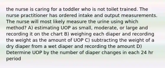 the nurse is caring for a toddler who is not toilet trained. The nurse practitioner has ordered intake and output measurements. The nurse will most likely measure the urine using which method? A) estimating UOP as small, moderate, or large and recording it on the chart B) weighing each diaper and recording the weight as the amount of UOP C) subtracting the weight of a dry diaper from a wet diaper and recording the amount D) Determine UOP by the number of diaper changes in each 24 hr period