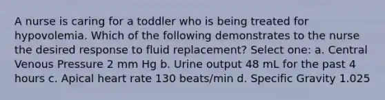 A nurse is caring for a toddler who is being treated for hypovolemia. Which of the following demonstrates to the nurse the desired response to fluid replacement? Select one: a. Central Venous Pressure 2 mm Hg b. Urine output 48 mL for the past 4 hours c. Apical heart rate 130 beats/min d. Specific Gravity 1.025