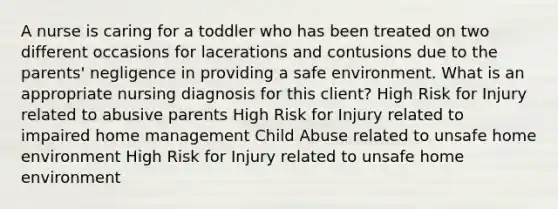 A nurse is caring for a toddler who has been treated on two different occasions for lacerations and contusions due to the parents' negligence in providing a safe environment. What is an appropriate nursing diagnosis for this client? High Risk for Injury related to abusive parents High Risk for Injury related to impaired home management Child Abuse related to unsafe home environment High Risk for Injury related to unsafe home environment