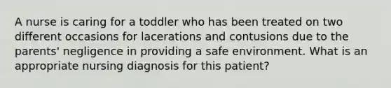 A nurse is caring for a toddler who has been treated on two different occasions for lacerations and contusions due to the parents' negligence in providing a safe environment. What is an appropriate nursing diagnosis for this patient?