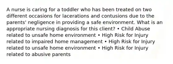 A nurse is caring for a toddler who has been treated on two different occasions for lacerations and contusions due to the parents' negligence in providing a safe environment. What is an appropriate nursing diagnosis for this client? • Child Abuse related to unsafe home environment • High Risk for Injury related to impaired home management • High Risk for Injury related to unsafe home environment • High Risk for Injury related to abusive parents