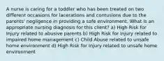 A nurse is caring for a toddler who has been treated on two different occasions for lacerations and contusions due to the parents' negligence in providing a safe environment. What is an appropriate nursing diagnosis for this client? a) High Risk for Injury related to abusive parents b) High Risk for Injury related to impaired home management c) Child Abuse related to unsafe home environment d) High Risk for Injury related to unsafe home environment