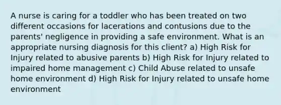 A nurse is caring for a toddler who has been treated on two different occasions for lacerations and contusions due to the parents' negligence in providing a safe environment. What is an appropriate nursing diagnosis for this client? a) High Risk for Injury related to abusive parents b) High Risk for Injury related to impaired home management c) Child Abuse related to unsafe home environment d) High Risk for Injury related to unsafe home environment