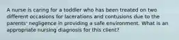 A nurse is caring for a toddler who has been treated on two different occasions for lacerations and contusions due to the parents' negligence in providing a safe environment. What is an appropriate nursing diagnosis for this client?