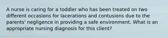 A nurse is caring for a toddler who has been treated on two different occasions for lacerations and contusions due to the parents' negligence in providing a safe environment. What is an appropriate nursing diagnosis for this client?