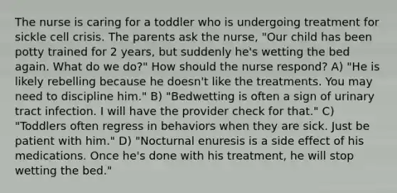 The nurse is caring for a toddler who is undergoing treatment for sickle cell crisis. The parents ask the nurse, "Our child has been potty trained for 2 years, but suddenly he's wetting the bed again. What do we do?" How should the nurse respond? A) "He is likely rebelling because he doesn't like the treatments. You may need to discipline him." B) "Bedwetting is often a sign of urinary tract infection. I will have the provider check for that." C) "Toddlers often regress in behaviors when they are sick. Just be patient with him." D) "Nocturnal enuresis is a side effect of his medications. Once he's done with his treatment, he will stop wetting the bed."