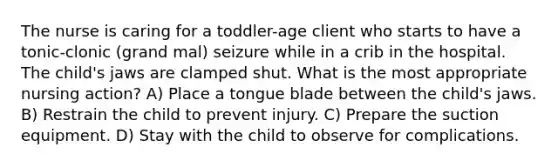 The nurse is caring for a toddler-age client who starts to have a tonic-clonic (grand mal) seizure while in a crib in the hospital. The child's jaws are clamped shut. What is the most appropriate nursing action? A) Place a tongue blade between the child's jaws. B) Restrain the child to prevent injury. C) Prepare the suction equipment. D) Stay with the child to observe for complications.