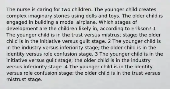 The nurse is caring for two children. The younger child creates complex imaginary stories using dolls and toys. The older child is engaged in building a model airplane. Which stages of development are the children likely in, according to Erikson? 1 The younger child is in the trust versus mistrust stage; the older child is in the initiative versus guilt stage. 2 The younger child is in the industry versus inferiority stage; the older child is in the identity versus role confusion stage. 3 The younger child is in the initiative versus guilt stage; the older child is in the industry versus inferiority stage. 4 The younger child is in the identity versus role confusion stage; the older child is in the trust versus mistrust stage.