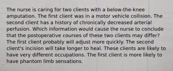 The nurse is caring for two clients with a below-the-knee amputation. The first client was in a motor vehicle collision. The second client has a history of chronically decreased arterial perfusion. Which information would cause the nurse to conclude that the postoperative courses of these two clients may differ? The first client probably will adjust more quickly. The second client's incision will take longer to heal. These clients are likely to have very different occupations. The first client is more likely to have phantom limb sensations.