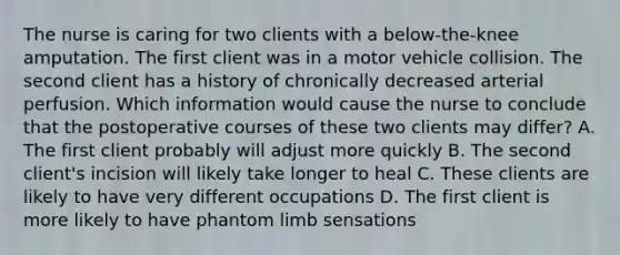 The nurse is caring for two clients with a below-the-knee amputation. The first client was in a motor vehicle collision. The second client has a history of chronically decreased arterial perfusion. Which information would cause the nurse to conclude that the postoperative courses of these two clients may differ? A. The first client probably will adjust more quickly B. The second client's incision will likely take longer to heal C. These clients are likely to have very different occupations D. The first client is more likely to have phantom limb sensations