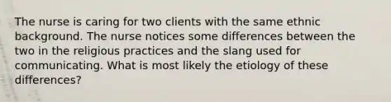 The nurse is caring for two clients with the same ethnic background. The nurse notices some differences between the two in the religious practices and the slang used for communicating. What is most likely the etiology of these differences?