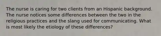 The nurse is caring for two clients from an Hispanic background. The nurse notices some differences between the two in the religious practices and the slang used for communicating. What is most likely the etiology of these differences?