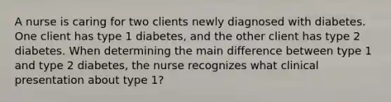 A nurse is caring for two clients newly diagnosed with diabetes. One client has type 1 diabetes, and the other client has type 2 diabetes. When determining the main difference between type 1 and type 2 diabetes, the nurse recognizes what clinical presentation about type 1?