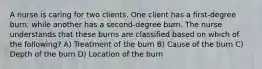 A nurse is caring for two clients. One client has a first-degree burn, while another has a second-degree burn. The nurse understands that these burns are classified based on which of the following? A) Treatment of the burn B) Cause of the burn C) Depth of the burn D) Location of the burn