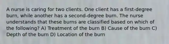 A nurse is caring for two clients. One client has a first-degree burn, while another has a second-degree burn. The nurse understands that these burns are classified based on which of the following? A) Treatment of the burn B) Cause of the burn C) Depth of the burn D) Location of the burn