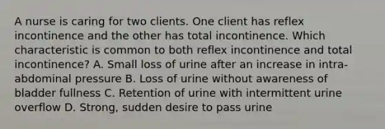 A nurse is caring for two clients. One client has reflex incontinence and the other has total incontinence. Which characteristic is common to both reflex incontinence and total incontinence? A. Small loss of urine after an increase in intra-abdominal pressure B. Loss of urine without awareness of bladder fullness C. Retention of urine with intermittent urine overflow D. Strong, sudden desire to pass urine